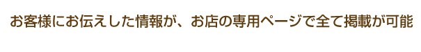 お客様にお伝えした情報がお店の専用ページで全て掲載が可能