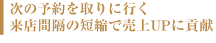 次の予約を取りに良く来店感覚の短縮で売り上げアップに貢献