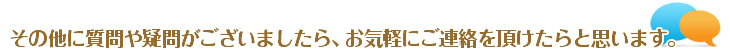 その他に質問や疑問がございましたら、お気軽にご連絡をいただけたらと思います。