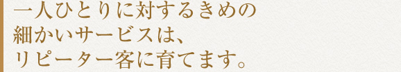 一人ひとりに対するきめの細かいサービスは、リピーター客に育てます。